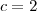 c = 2 c = 2