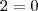 2 = 0 2 = 0