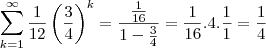 \sum_{k=1}^{\infty } \frac{1}{12} \left ( \frac{3}{4} \right )^k = \frac{\frac{1}{16}}{1-\frac{3}{4}}=\frac{1}{16}.4.\frac{1}{1} = \frac{1}{4} \sum_{k=1}^{\infty } \frac{1}{12} \left ( \frac{3}{4} \right )^k = \frac{\frac{1}{16}}{1-\frac{3}{4}}=\frac{1}{16}.4.\frac{1}{1} = \frac{1}{4}