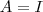 A = I A = I