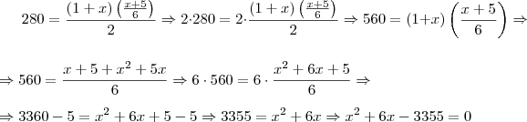 280 =\dfrac {(1+x) \left( \frac{x+5}{6} \right)} {2} \Rightarrow 2 \cdot 280 = 2\cdot \dfrac {(1+x) \left( \frac{x+5}{6} \right)} {2} \Rightarrow 560= (1+x) \left( \frac{x+5}{6} \right) \Rightarrow \\ \\ \Rightarrow 560 = \frac{x+5+x^2+5x}{6} \Rightarrow 6\cdot 560 = 6\cdot \frac{x^2+6x+5}{6} \Rightarrow \\ \\ \Rightarrow 3360 -5= x^2+6x+5-5 \Rightarrow 3355=x^2+6x \Rightarrow x^2+6x-3355=0 280 =\dfrac {(1+x) \left( \frac{x+5}{6} \right)} {2} \Rightarrow 2 \cdot 280 = 2\cdot \dfrac {(1+x) \left( \frac{x+5}{6} \right)} {2} \Rightarrow 560= (1+x) \left( \frac{x+5}{6} \right) \Rightarrow \\ \\ \Rightarrow 560 = \frac{x+5+x^2+5x}{6} \Rightarrow 6\cdot 560 = 6\cdot \frac{x^2+6x+5}{6} \Rightarrow \\ \\ \Rightarrow 3360 -5= x^2+6x+5-5 \Rightarrow 3355=x^2+6x \Rightarrow x^2+6x-3355=0