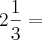 2 \frac{1}{3} = 2 \frac{1}{3} =