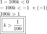 \\1 - 100k < 0 \\ - 100k < - 1 \,\, \times (- 1) \\ 100k > 1 \\ \boxed{\boxed{k > \frac{1}{100}}} \\1 - 100k < 0 \\ - 100k < - 1 \,\, \times (- 1) \\ 100k > 1 \\ \boxed{\boxed{k > \frac{1}{100}}}