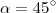 \alpha = 45^\circ