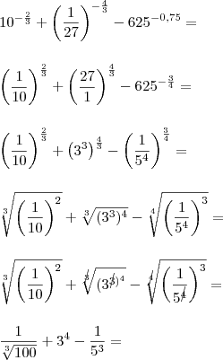 \\ 10^{- \frac{2}{3}} + \left( \frac{1}{27}\right)^{- \frac{4}{3}} - 625^{- 0,75} = \\\\\\ \left( \frac{1}{10}\right)^{\frac{2}{3}} + \left( \frac{27}{1}\right)^{\frac{4}{3}} - 625^{- \frac{3}{4}} = \\\\\\  \left( \frac{1}{10}\right)^{\frac{2}{3}} + \left( 3^3 \right)^{\frac{4}{3}} - \left( \frac{1}{5^4} \right)^{\frac{3}{4}} = \\\\\\ \sqrt[3]{\left( \frac{1}{10} \right)^2} + \sqrt[3]{(3^3)^4} - \sqrt[4]{\left( \frac{1}{5^4} \right)^3} = \\\\\\ \sqrt[3]{\left( \frac{1}{10} \right)^2} + \sqrt[\cancel{3}]{(3^\cancel{3})^4} - \sqrt[\cancel{4}]{\left( \frac{1}{5^\cancel{4}} \right)^3} = \\\\\\ \frac{1}{\sqrt[3]{100}} + 3^4 - \frac{1}{5^3} =