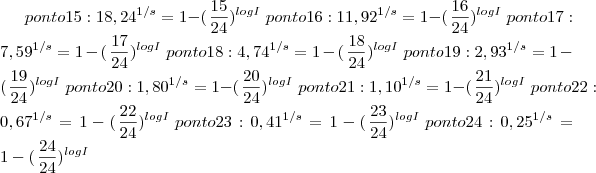 ponto 15:  {18,24}^{1/s}= 1-(\left{\frac{15}{24}})^{logI} \right
ponto 16:  {11,92}^{1/s}= 1-(\left{\frac{16}{24}})^{logI} \right
ponto 17:  {7,59}^{1/s}= 1-(\left{\frac{17}{24}})^{logI} \right
ponto 18:  {4,74}^{1/s}= 1-(\left{\frac{18}{24}})^{logI} \right
ponto 19:  {2,93}^{1/s}= 1-(\left{\frac{19}{24}})^{logI} \right
ponto 20:  {1,80}^{1/s}= 1-(\left{\frac{20}{24}})^{logI} \right
ponto 21:  {1,10}^{1/s}= 1-(\left{\frac{21}{24}})^{logI} \right
ponto 22:  {0,67}^{1/s}= 1-(\left{\frac{22}{24}})^{logI} \right
ponto 23:  {0,41}^{1/s}= 1-(\left{\frac{23}{24}})^{logI} \right
ponto 24:  {0,25}^{1/s}= 1-(\left{\frac{24}{24}})^{logI} \right