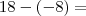 18-(-8)= 18-(-8)=