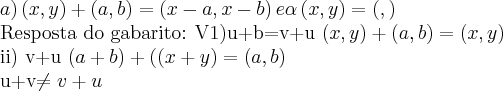 a) \left(x,y \right)+ \left(a,b \right)= \left(x-a,x-b \right) e \alpha\left(x,y \right)=\left(\alphax,\alphay \right)
Resposta do gabarito:
V1)u+b=v+u
\left(x,y \right)+ \left(a,b \right)=
(x,y)
ii) v+u
\left(a+b \right)+(\left( x+y\right)=
(a,b)
u+v\neq v+u a) \left(x,y \right)+ \left(a,b \right)= \left(x-a,x-b \right) e \alpha\left(x,y \right)=\left(\alphax,\alphay \right)
Resposta do gabarito:
V1)u+b=v+u
\left(x,y \right)+ \left(a,b \right)=
(x,y)
ii) v+u
\left(a+b \right)+(\left( x+y\right)=
(a,b)
u+v\neq v+u