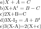 a)X+A=C
b)X+{A}^{t}=B-C
c)2X+B=C
d)3X-{I}_{2}=A+{B}^{t}
e)3(X-A)=2(X+c) a)X+A=C
b)X+{A}^{t}=B-C
c)2X+B=C
d)3X-{I}_{2}=A+{B}^{t}
e)3(X-A)=2(X+c)