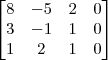 \begin{bmatrix} 8 & -5 & 2 & 0 \\ 3 & -1 & 1 & 0 \\ 1 & 2 & 1 & 0\end{bmatrix} \begin{bmatrix} 8 & -5 & 2 & 0 \\ 3 & -1 & 1 & 0 \\ 1 & 2 & 1 & 0\end{bmatrix}