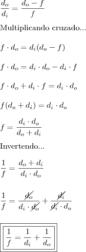 \\ \frac{d_o}{d_i} = \frac{d_o - f}{f} \\\\ \textup{Multiplicando cruzado...} \\\\ f \cdot d_o = d_i(d_o - f) \\\\ f \cdot d_o = d_i \cdot d_o - d_i \cdot f \\\\ f \cdot d_o + d_i \cdot f = d_i \cdot d_o \\\\ f(d_o + d_i) = d_i \cdot d_o \\\\ f = \frac{d_i \cdot d_o}{d_o + d_i} \\\\ \textup{Invertendo...} \\\\ \frac{1}{f} = \frac{d_o + d_i}{d_i \cdot d_o} \\\\\\ \frac{1}{f} = \frac{\cancel{d_o}}{d_i \cdot \cancel{d_o}} + \frac{\cancel{d_i}}{\cancel{d_i} \cdot d_o} \\\\\\ \boxed{\boxed{\frac{1}{f} = \frac{1}{d_i} + \frac{1}{d_o}}}