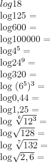 log18\par
log125 = \par
log600 = \par
log100000 = \par
log{4}^{5} =\par
log{24}^{9} =\par
log320 =\par
log ({6}^{5})^{3} = \par
log0,44 = \par
log1,25 = \par
log \sqrt[6]{{12}^{3}} =\par
log \sqrt[]{128} = \par
log \sqrt[7]{132} = \par
log \sqrt[]{2,6} =\par