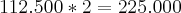 112.500*2=225.000 112.500*2=225.000