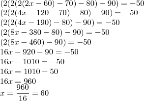 \\
(2(2(2(2x-60)-70)-80)-90) = -50\\
(2(2(4x-120-70)-80)-90)=-50\\
(2(2(4x-190)-80)-90)=-50\\
(2(8x - 380-80)-90)=-50\\
(2(8x-460)-90)=-50\\
16x - 920 - 90 = -50\\
16x - 1010 = -50\\
16x = 1010 - 50\\
16x = 960\\
x = \frac{960}{16} = 60 \\
(2(2(2(2x-60)-70)-80)-90) = -50\\
(2(2(4x-120-70)-80)-90)=-50\\
(2(2(4x-190)-80)-90)=-50\\
(2(8x - 380-80)-90)=-50\\
(2(8x-460)-90)=-50\\
16x - 920 - 90 = -50\\
16x - 1010 = -50\\
16x = 1010 - 50\\
16x = 960\\
x = \frac{960}{16} = 60