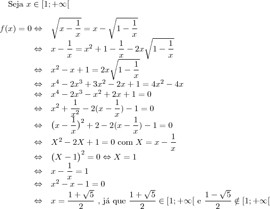 \text{Seja }x\in [1;+\infty[\\
\\
\begin{array}{rl} f(x)=0 \Leftrightarrow &\sqrt{x-\dfrac{1}{x}}=x-\sqrt{1-\dfrac{1}{x}}\\
\Leftrightarrow & x-\dfrac{1}{x}=x^2+1-\dfrac{1}{x}-2x\sqrt{1-\dfrac{1}{x}}\\
\Leftrightarrow & x^2-x+1=2x\sqrt{1-\dfrac{1}{x}}\\
\Leftrightarrow &x^4-2x^3+3x^2-2x+1=4x^2-4x\\
\Leftrightarrow &x^4-2x^3-x^2+2x+1=0\\
\Leftrightarrow & x^2+\dfrac{1}{x^2} -2(x-\dfrac{1}{x})-1=0\\
\Leftrightarrow & \big (x-\dfrac{1}{x}\big )^2 +2-2(x-\dfrac{1}{x})-1=0\\
\Leftrightarrow &  X^2 -2X+1=0 \text{ com }X=x-\dfrac{1}{x}\\
\Leftrightarrow &  \big (X-1\big )^2=0 \Leftrightarrow X=1\\
\Leftrightarrow & x-\dfrac{1}{x}=1\\
\Leftrightarrow & x^2-x-1=0\\
\Leftrightarrow & x=\dfrac{1+\sqrt{5}}{2} \text{    , j\'a que }\dfrac{1+\sqrt{5}}{2}\in [1;+\infty[\text{ e }\dfrac{1-\sqrt{5}}{2}\notin [1;+\infty[\\
\end{array}