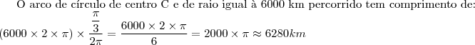 \text{O arco de c\'irculo de centro C e de raio igual \`a 6000 km percorrido tem comprimento de:}\\
(6000\times 2\times \pi)\times \dfrac{\dfrac{\pi}{3}}{2\pi}=\dfrac{6000\times 2\times \pi}{6}=2000\times \pi \approx 6280 km \text{O arco de c\'irculo de centro C e de raio igual \`a 6000 km percorrido tem comprimento de:}\\
(6000\times 2\times \pi)\times \dfrac{\dfrac{\pi}{3}}{2\pi}=\dfrac{6000\times 2\times \pi}{6}=2000\times \pi \approx 6280 km