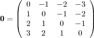 \begin{displaymath}
\mathbf{0} =
\left( \begin{array}{cccc}
0 & -1 & -2 & -3 \\
1 & 0 & -1 & -2 \\
2 & 1 & 0 & -1 \\
3 & 2 & 1 & 0 \\
\end{array} \right)
\end{displaymath} \begin{displaymath}
\mathbf{0} =
\left( \begin{array}{cccc}
0 & -1 & -2 & -3 \\
1 & 0 & -1 & -2 \\
2 & 1 & 0 & -1 \\
3 & 2 & 1 & 0 \\
\end{array} \right)
\end{displaymath}