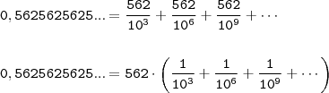 \\ \displaystyle \mathtt{0,5625625625... = \frac{562}{10^3} + \frac{562}{10^6} + \frac{562}{10^9} + \cdots} \\\\\\ \mathtt{0,5625625625... = 562 \cdot \left (\frac{1}{10^3} + \frac{1}{10^6} + \frac{1}{10^9} + \cdots \right )} \\ \displaystyle \mathtt{0,5625625625... = \frac{562}{10^3} + \frac{562}{10^6} + \frac{562}{10^9} + \cdots} \\\\\\ \mathtt{0,5625625625... = 562 \cdot \left (\frac{1}{10^3} + \frac{1}{10^6} + \frac{1}{10^9} + \cdots \right )}