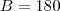 B = 180