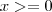 x >= 0 x >= 0