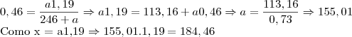 0,46 = \frac{a1,19}{246+a} \Rightarrow a1,19 = 113,16 + a0,46 \Rightarrow a = \frac{113,16}{0,73} \Rightarrow 155,01
Como x = a1,19 \Rightarrow 155,01 . 1,19 = 184,46 0,46 = \frac{a1,19}{246+a} \Rightarrow a1,19 = 113,16 + a0,46 \Rightarrow a = \frac{113,16}{0,73} \Rightarrow 155,01
Como x = a1,19 \Rightarrow 155,01 . 1,19 = 184,46