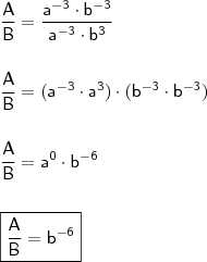 \\ \mathsf{\frac{A}{B} = \frac{a^{- 3} \cdot b^{- 3}}{a^{- 3} \cdot b^{3}}} \\\\\\ \mathsf{\frac{A}{B} = (a^{- 3} \cdot a^3) \cdot (b^{- 3} \cdot b^{- 3})} \\\\\\ \mathsf{\frac{A}{B} = a^0 \cdot b^{- 6}} \\\\\\ \boxed{\mathsf{\frac{A}{B} = b^{- 6}}}
