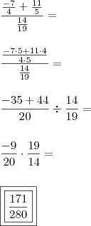 \\ \frac{\frac{- 7}{4} + \frac{11}{5}}{\frac{14}{19}} = \\\\\\ \frac{\frac{- 7 \cdot 5 + 11 \cdot 4}{4 \cdot 5}}{\frac{14}{19}} = \\\\\\ \frac{- 35 + 44}{20} \div \frac{14}{19} = \\\\\\ \frac{- 9}{20} \cdot \frac{19}{14} = \\\\\\ \boxed{\boxed{\frac{171}{280}}} \\ \frac{\frac{- 7}{4} + \frac{11}{5}}{\frac{14}{19}} = \\\\\\ \frac{\frac{- 7 \cdot 5 + 11 \cdot 4}{4 \cdot 5}}{\frac{14}{19}} = \\\\\\ \frac{- 35 + 44}{20} \div \frac{14}{19} = \\\\\\ \frac{- 9}{20} \cdot \frac{19}{14} = \\\\\\ \boxed{\boxed{\frac{171}{280}}}