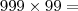 999 \times 99 = 999 \times 99 =