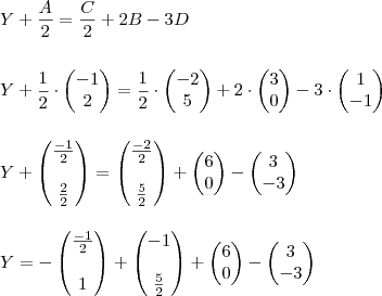 \\ Y + \frac{A}{2} = \frac{C}{2} + 2B - 3D \\\\\\ Y + \frac{1}{2} \cdot \begin{pmatrix} - 1 \\ 2 \end{pmatrix} = \frac{1}{2} \cdot \begin{pmatrix} - 2 \\ 5 \end{pmatrix} + 2 \cdot \begin{pmatrix} 3 \\ 0 \end{pmatrix} - 3 \cdot \begin{pmatrix} 1 \\ - 1 \end{pmatrix} \\\\\\ Y + \begin{pmatrix} \frac{- 1}{2} \\\\ \frac{2}{2} \end{pmatrix} =  \begin{pmatrix} \frac{- 2}{2} \\\\ \frac{5}{2} \end{pmatrix} + \begin{pmatrix} 6 \\ 0 \end{pmatrix} - \begin{pmatrix} 3 \\ - 3 \end{pmatrix} \\\\\\ Y = - \begin{pmatrix} \frac{- 1}{2} \\\\ 1 \end{pmatrix} + \begin{pmatrix} - 1 \\\\ \frac{5}{2} \end{pmatrix} + \begin{pmatrix} 6 \\ 0 \end{pmatrix} - \begin{pmatrix} 3 \\ - 3 \end{pmatrix}