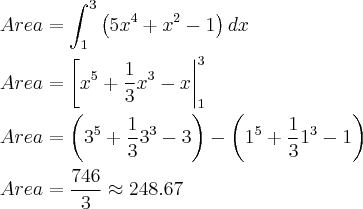 \\
Area=\int_{1}^{3} \left( 5x^4+x^2-1 \right)dx\\
\\
Area = \left[x^5+\frac{1}{3}x^3-x\right|_{1}^3\\
\\
Area = \left(3^5+\frac{1}{3}3^3-3 \right) - \left(1^5+\frac{1}{3}1^3-1 \right)\\
\\
Area = \frac{746}{3}\approx248.67