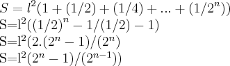 S={l}^{2}(1+(1/2)+(1/4)+...+(1/{2}^{n}))
S={l}^{2}({(1/2)}^{n}-1/(1/2)-1)
S={l}^{2}(2.({2}^{n}-1)/({2}^{n})
S={l}^{2}({2}^{n}-1)/({2}^{n-1})) S={l}^{2}(1+(1/2)+(1/4)+...+(1/{2}^{n}))
S={l}^{2}({(1/2)}^{n}-1/(1/2)-1)
S={l}^{2}(2.({2}^{n}-1)/({2}^{n})
S={l}^{2}({2}^{n}-1)/({2}^{n-1}))