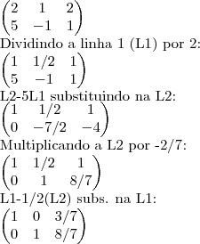 \begin{pmatrix}
2 & 1 & 2 \\
5 & -1 & 1
\end{pmatrix}
Dividindo a linha 1 (L1) por 2:
\begin{pmatrix}
1 & 1/2 & 1 \\
5 & -1 & 1
\end{pmatrix}
L2-5L1 substituindo na L2:
\begin{pmatrix}
1 & 1/2 & 1 \\
0 & -7/2 & -4
\end{pmatrix}
Multiplicando a L2 por -2/7:
\begin{pmatrix}
1 & 1/2 & 1 \\
0 & 1 & 8/7
\end{pmatrix}
L1-1/2(L2) subs. na L1:
\begin{pmatrix}
1 & 0 & 3/7 \\
0 & 1 & 8/7
\end{pmatrix} \begin{pmatrix}
2 & 1 & 2 \\
5 & -1 & 1
\end{pmatrix}
Dividindo a linha 1 (L1) por 2:
\begin{pmatrix}
1 & 1/2 & 1 \\
5 & -1 & 1
\end{pmatrix}
L2-5L1 substituindo na L2:
\begin{pmatrix}
1 & 1/2 & 1 \\
0 & -7/2 & -4
\end{pmatrix}
Multiplicando a L2 por -2/7:
\begin{pmatrix}
1 & 1/2 & 1 \\
0 & 1 & 8/7
\end{pmatrix}
L1-1/2(L2) subs. na L1:
\begin{pmatrix}
1 & 0 & 3/7 \\
0 & 1 & 8/7
\end{pmatrix}