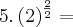 5 . \left(2 \right)^\frac{2}{2} =