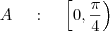 A \;\;\;\ : \;\;\;\ \left[ 0 , \frac{ \pi}{4} \right) A \;\;\;\ : \;\;\;\ \left[ 0 , \frac{ \pi}{4} \right)