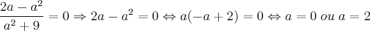 \frac{2a - a^2}{a^2 +9} = 0 \Rightarrow 2a - a^2 = 0 \Leftrightarrow a(-a + 2) = 0 \Leftrightarrow a = 0 \; ou \; a = 2 \frac{2a - a^2}{a^2 +9} = 0 \Rightarrow 2a - a^2 = 0 \Leftrightarrow a(-a + 2) = 0 \Leftrightarrow a = 0 \; ou \; a = 2