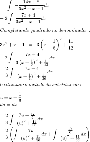 \int\;-\frac{14x+8}{3x^2+x+1}dx\\
\\
-2\int\;\frac{7x+4}{3x^2+x+1}dx\\
\\
Completando\;quadrado\;no\;denominador:\\
\\
3x^2+x+1\;\;=\;\;3\left(x+\frac{1}{6}\right)^2+\frac{11}{12}\\
\\
-2\int\;\frac{7x+4}{3\left(x+\frac{1}{6}\right)^2+\frac{11}{12}}dx\\
\\
-\frac{2}{3}\int\;\frac{7x+4}{\left(x+\frac{1}{6}\right)^2+\frac{11}{36}}dx\\
\\
Utilizando \;o \;metodo\; da\; substituicao:\\
\\
u=x+\frac{1}{6}\\
du=dx\\
\\
-\frac{2}{3}\int\;\frac{7u+\frac{17}{6}}{\left(u\right)^2+\frac{11}{36}}dx\\
\\
-\frac{2}{3}\left(\int\;\frac{7u}{\left(u\right)^2+\frac{11}{36}}dx+\int\;\frac{\frac{17}{6}}{\left(u\right)^2+\frac{11}{36}}dx\right)