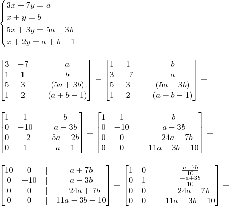 \\ \begin{cases} 3x - 7y = a \\ x + y = b \\ 5x + 3y = 5a + 3b \\ x + 2y = a + b - 1 \end{cases} \\\\\\ \begin{bmatrix} 3 & - 7 & | & a \\ 1 & 1 & | & b \\ 5 & 3 & | & (5a + 3b) \\ 1 & 2 & | & (a + b - 1) \end{bmatrix} = \begin{bmatrix} 1 & 1 & | & b \\ 3 & - 7 & | & a \\  5 & 3 & | & (5a + 3b) \\ 1 & 2 & | & (a + b - 1) \end{bmatrix} = \\\\\\ \begin{bmatrix} 1 & 1 & | & b \\ 0 & - 10 & | & a - 3b \\  0 & - 2 & | & 5a - 2b \\ 0 & 1 & | & a - 1 \end{bmatrix} = \begin{bmatrix} 1 & 1 & | & b \\ 0 & - 10 & | & a - 3b \\  0 & 0 & | & - 24a + 7b \\ 0 & 0 & | & 11a - 3b - 10 \end{bmatrix} = \\\\\\ \begin{bmatrix} 10 & 0 & | & a + 7b \\ 0 & - 10 & | & a - 3b \\  0 & 0 & | & - 24a + 7b \\ 0 & 0 & | & 11a - 3b - 10 \end{bmatrix} = \begin{bmatrix} 1 & 0 & | & \frac{a + 7b}{10} \\ 0 & 1 & | & \frac{- a + 3b}{10} \\  0 & 0 & | & - 24a + 7b \\ 0 & 0 & | & 11a - 3b - 10 \end{bmatrix} =